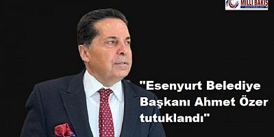 Esenyurt Belediye Başkanı Ahmet Özer tutuklandı